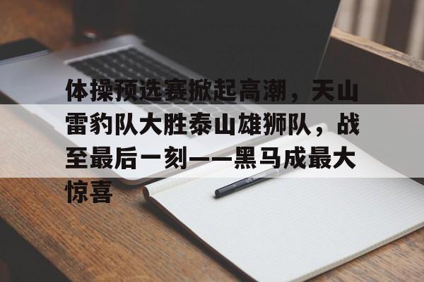 jiuyou-关于体操预选赛掀起高潮，天山雷豹队大胜泰山雄狮队，战至最后一刻——黑马成最大惊喜的信息