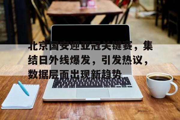jiuyou-关于北京国安迎亚冠关键赛，集结日外线爆发，引发热议，数据层面出现新趋势的信息