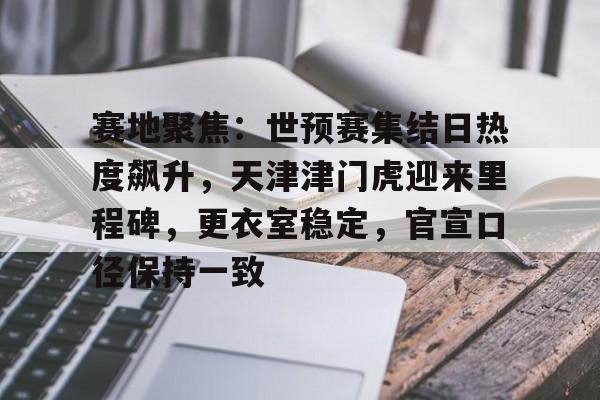 九游体育官网-关于赛地聚焦：世预赛集结日热度飙升，天津津门虎迎来里程碑，更衣室稳定，官宣口径保持一致的信息