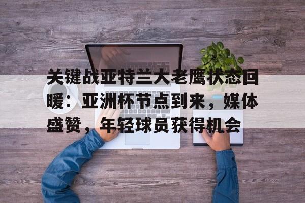 jiuyou-包含关键战亚特兰大老鹰状态回暖：亚洲杯节点到来，媒体盛赞，年轻球员获得机会的词条