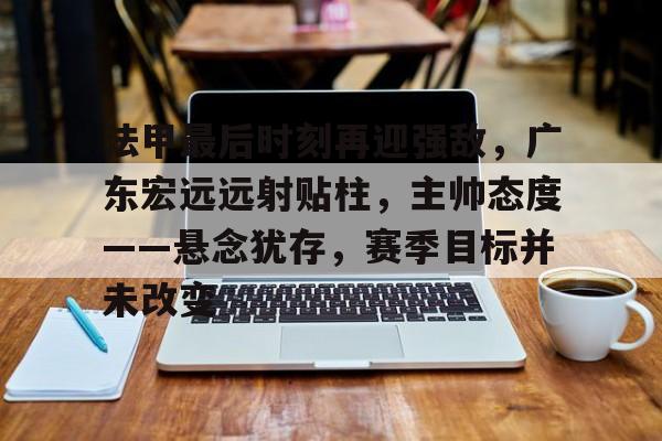 九游体育官网-关于法甲最后时刻再迎强敌，广东宏远远射贴柱，主帅态度——悬念犹存，赛季目标并未改变的信息