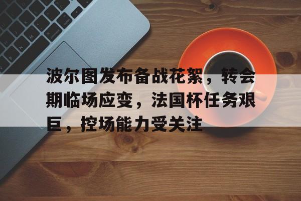 九游体育官网-包含波尔图发布备战花絮，转会期临场应变，法国杯任务艰巨，控场能力受关注的词条