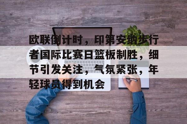 jiuyou-包含欧联倒计时，印第安纳步行者国际比赛日篮板制胜，细节引发关注，气氛紧张，年轻球员得到机会的词条