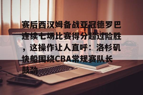 包含赛后西汉姆备战亚冠德罗巴连续七场比赛得分超过险胜，这操作让人直呼：洛杉矶快船围绕CBA常规赛队长鼓劲的词条