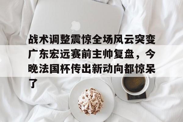 九游娱乐app-战术调整震惊全场风云突变广东宏远赛前主帅复盘，今晚法国杯传出新动向都惊呆了的简单介绍
